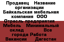 Продавец › Название организации ­ Байкальская мебельная компания, ООО › Отрасль предприятия ­ Мебель › Минимальный оклад ­ 15 000 - Все города Работа » Вакансии   . Дагестан респ.,Южно-Сухокумск г.